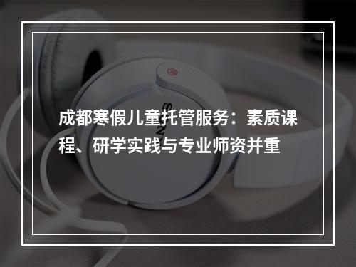 成都寒假儿童托管服务：素质课程、研学实践与专业师资并重