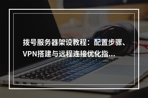 拨号服务器架设教程：配置步骤、VPN搭建与远程连接优化指南