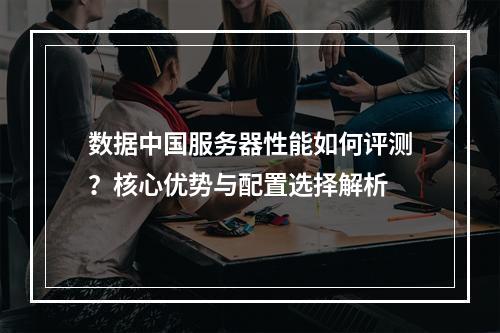 数据中国服务器性能如何评测？核心优势与配置选择解析
