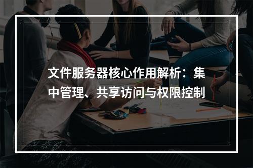 文件服务器核心作用解析：集中管理、共享访问与权限控制