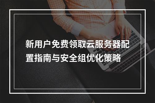 新用户免费领取云服务器配置指南与安全组优化策略