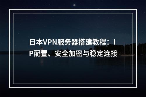 日本VPN服务器搭建教程：IP配置、安全加密与稳定连接