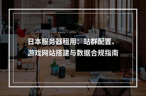 日本服务器租用：站群配置、游戏网站搭建与数据合规指南