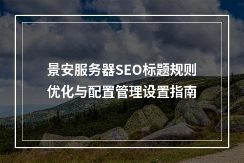 景安服务器SEO标题规则优化与配置管理设置指南