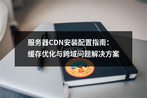 服务器CDN安装配置指南：缓存优化与跨域问题解决方案