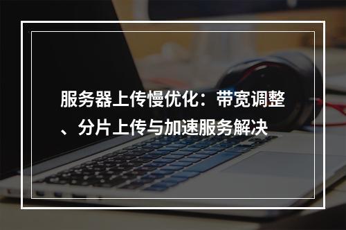服务器上传慢优化：带宽调整、分片上传与加速服务解决