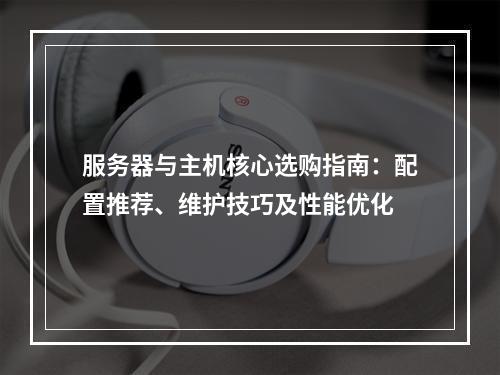 服务器与主机核心选购指南：配置推荐、维护技巧及性能优化