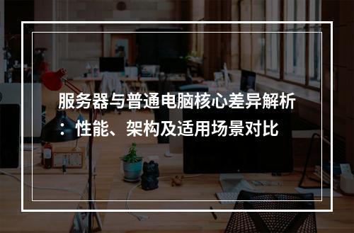 服务器与普通电脑核心差异解析：性能、架构及适用场景对比