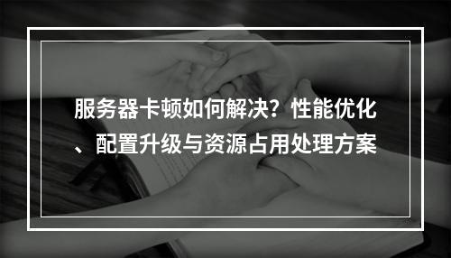 服务器卡顿如何解决？性能优化、配置升级与资源占用处理方案