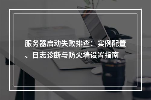 服务器启动失败排查：实例配置、日志诊断与防火墙设置指南