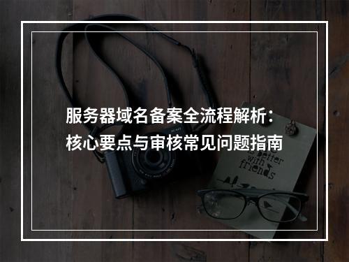 服务器域名备案全流程解析：核心要点与审核常见问题指南