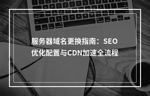 服务器域名更换指南：SEO优化配置与CDN加速全流程