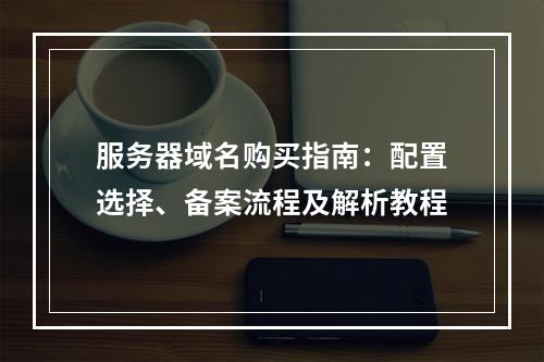 服务器域名购买指南：配置选择、备案流程及解析教程