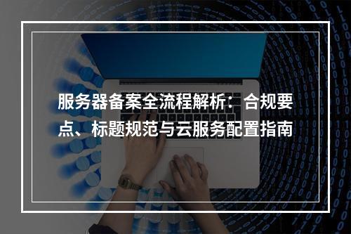 服务器备案全流程解析：合规要点、标题规范与云服务配置指南