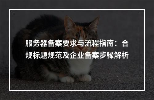 服务器备案要求与流程指南：合规标题规范及企业备案步骤解析