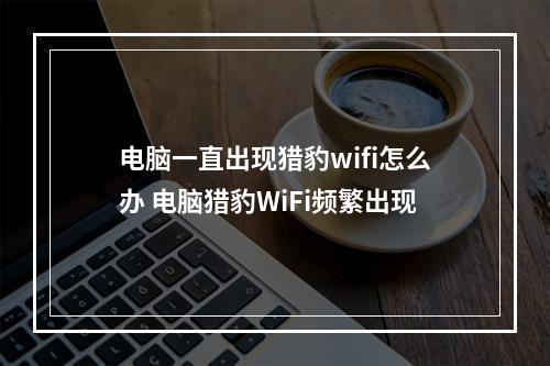 电脑一直出现猎豹wifi怎么办 电脑猎豹WiFi频繁出现