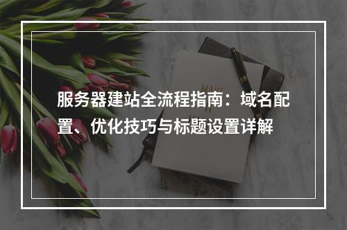 服务器建站全流程指南：域名配置、优化技巧与标题设置详解