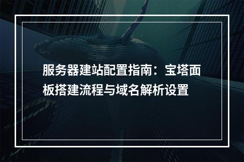 服务器建站配置指南：宝塔面板搭建流程与域名解析设置
