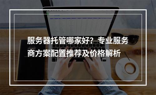 服务器托管哪家好？专业服务商方案配置推荐及价格解析