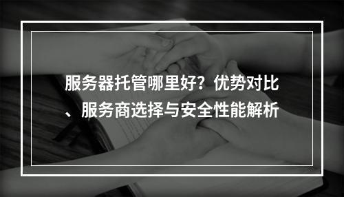 服务器托管哪里好？优势对比、服务商选择与安全性能解析