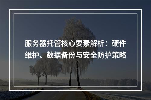 服务器托管核心要素解析：硬件维护、数据备份与安全防护策略