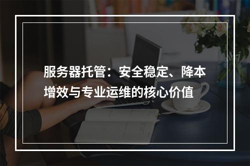 服务器托管：安全稳定、降本增效与专业运维的核心价值