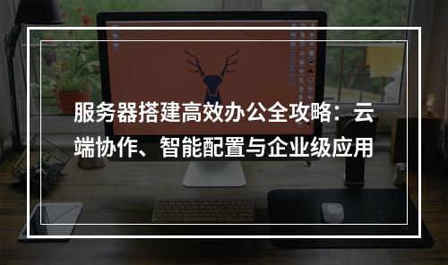 服务器搭建高效办公全攻略：云端协作、智能配置与企业级应用