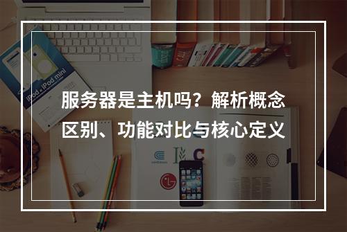 服务器是主机吗？解析概念区别、功能对比与核心定义