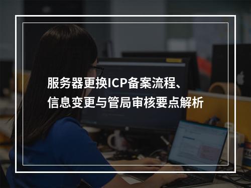 服务器更换ICP备案流程、信息变更与管局审核要点解析