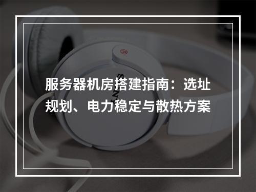 服务器机房搭建指南：选址规划、电力稳定与散热方案