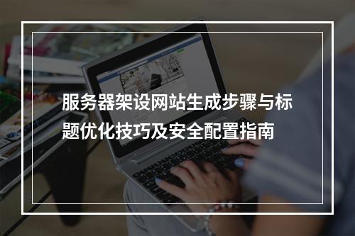服务器架设网站生成步骤与标题优化技巧及安全配置指南