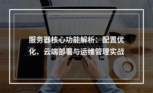 服务器核心功能解析：配置优化、云端部署与运维管理实战
