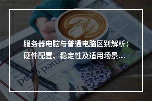服务器电脑与普通电脑区别解析：硬件配置、稳定性及适用场景对比