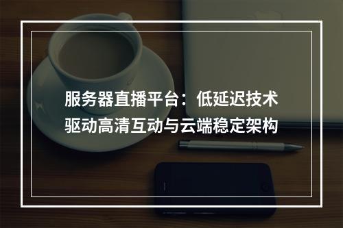 服务器直播平台：低延迟技术驱动高清互动与云端稳定架构