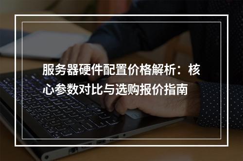 服务器硬件配置价格解析：核心参数对比与选购报价指南