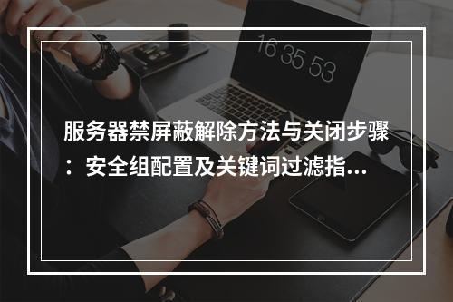 服务器禁屏蔽解除方法与关闭步骤：安全组配置及关键词过滤指南