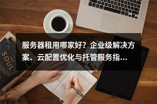 服务器租用哪家好？企业级解决方案、云配置优化与托管服务指南