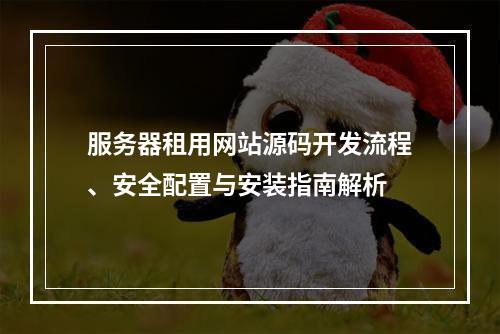 服务器租用网站源码开发流程、安全配置与安装指南解析