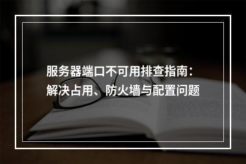 服务器端口不可用排查指南：解决占用、防火墙与配置问题
