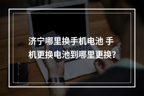 济宁哪里换手机电池 手机更换电池到哪里更换?