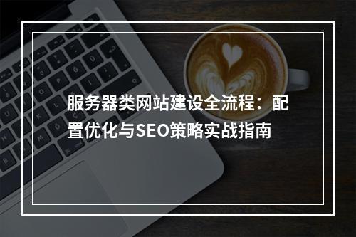 服务器类网站建设全流程：配置优化与SEO策略实战指南