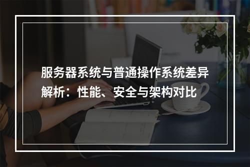 服务器系统与普通操作系统差异解析：性能、安全与架构对比