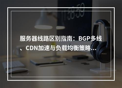 服务器线路区别指南：BGP多线、CDN加速与负载均衡策略优化