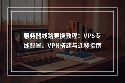 服务器线路更换教程：VPS专线配置、VPN搭建与迁移指南
