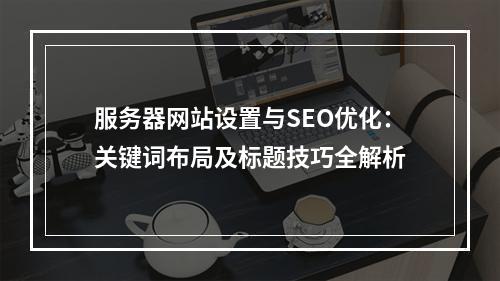 服务器网站设置与SEO优化：关键词布局及标题技巧全解析