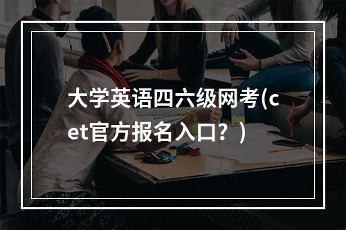 大学英语四六级网考(cet官方报名入口?)
