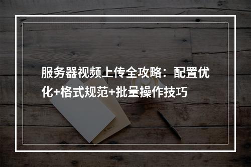 服务器视频上传全攻略：配置优化+格式规范+批量操作技巧