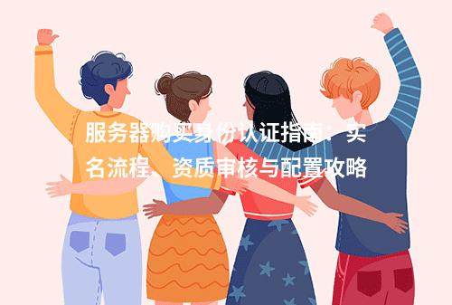 服务器购买身份认证指南：实名流程、资质审核与配置攻略