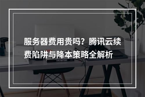 服务器费用贵吗？腾讯云续费陷阱与降本策略全解析