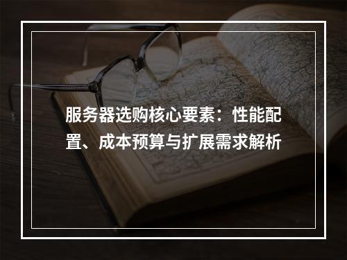 服务器选购核心要素：性能配置、成本预算与扩展需求解析